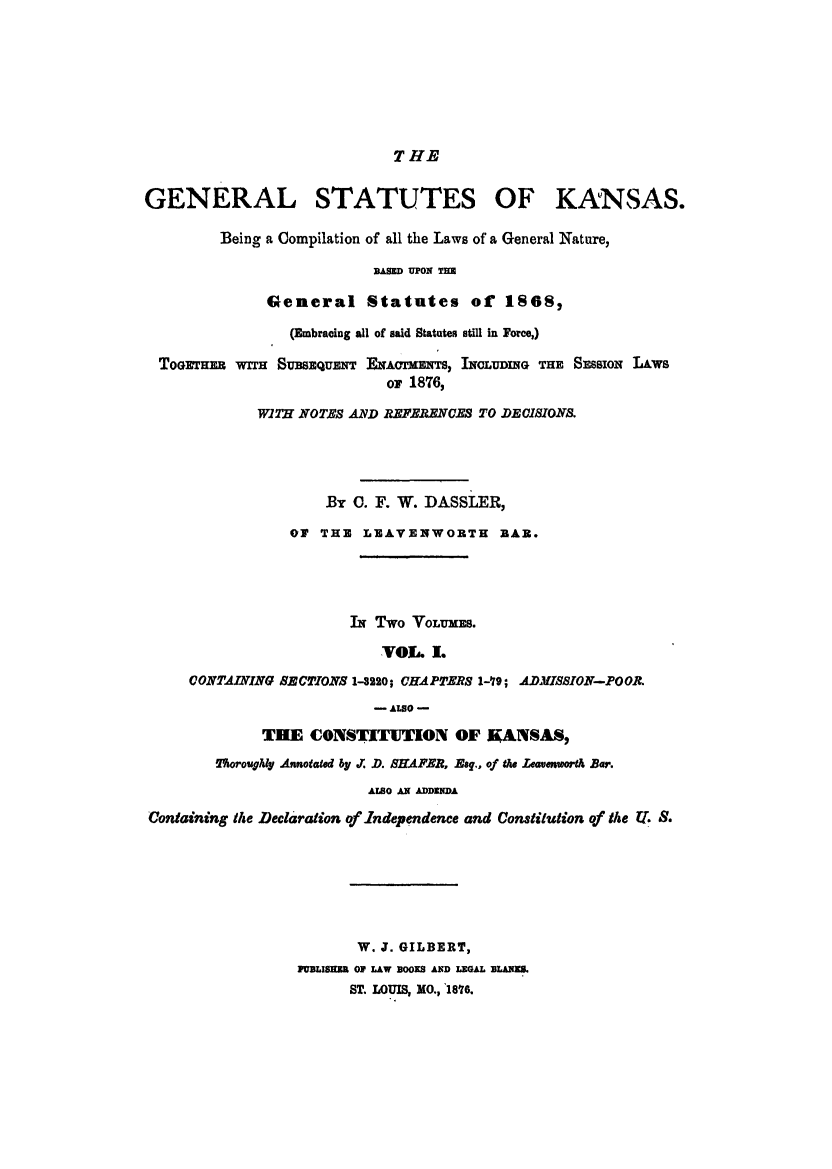 handle is hein.sstatutes/gskabe0001 and id is 1 raw text is: T HE

GENERAL STATUTES OF KANSAS.
Being a Compilation of all the Laws of a General Nature,
BASED UPON THE
General Statutes of 1S0S,
(Embracing all of said Statutes still in Force,)
ToGrHER  wrrH SuSEUENT ENAcTMENTS, INOLUDING THE SESSION LAWS
or 1876,
WITH NOTES AND REFERENCES TO DEClSION.
By C. F. W. DASSLER,
ON THE LEAVENWORTH BAR.
IN Two VOLUMES.
VOL I.
CONTAINING SECTIONS 1-8220; CHAPTERS 1-79; ADMISSION-POOR.
- ALSO -
THE CONSTITUTION OF KANSAS,
2%oroughly Annotated by . D. SHAFER, Eag., of the Leavenworth Bar.
AISO AN ADDENDA
Containing the Declaration of Independence and Constitution of the T. S.
W. J. GILBERT,
PUBLISEBR OF LAW BOOKS AND LEGAL LA&ES.
ST. LOUIS, MO., 1876.


