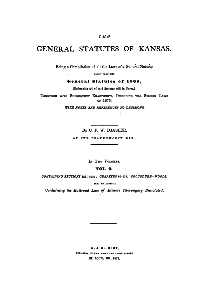 handle is hein.sstatutes/gskabe0002 and id is 1 raw text is: T HE

GENERAL STATUTES, OF KANSAS.
Being a Conipilation of all the Laws of a General'Xturei
I            BASED UPON THU
General Statutes of 1868,
(Embracing all of said Statutes still in Force,)
TOGETHER WITH SUBSEQUENT ENAOTMNTS, INCLUDING TAE SESSION LAWS
or 1876,
WITH NOTES AND REFERENCES TO DECISIONS.
By 0. F. W. DASSLER,
OF THE LEAVENWORTH BAR.
IN Two VoLumEs.
VOL. 2.
CONTAIMING SECTIONS 8221-5789; CHAPTERS 80-119. PROCEDURE-WOODB
ALSO AN ADDENDA
Coniaining the Railroad Law of Illinois Thoroughly .4nnotaied.
W. J. GILBERT,
PUBLISRER OF LAW BOOKS AND LEGAL BLANKS.
ST. LOUIS, MO., 1877.


