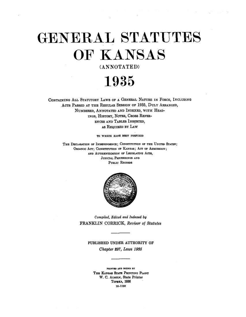 handle is hein.sstatutes/gsknsa0001 and id is 1 raw text is: GENERAL STATUTES
OF KANSAS
(ANNOTATED)
1935
CONTAINING ALL STATUTORY LAWS OF A GENERAL NATURE IN FORCE, INCLUDING
ACTs PASSED AT THE REGULAR SESSION OF 1935, DULY ARRANGED,
NUMBERED, ANNOTATED AND INDEXED, WITH HEAD-
INGS, HISTORY, NOTES, CROSS REFER-
ENCES AND TABLES INSERTED,
As REQUIRED BY LAW
TO WHICH HAVE BEEN PREFIXED
THE DECLARATION OF INDEPENDENCE; CONSTITUTION OF THE UNITED STATES;
OnoANio ACT; Coarurowo or KANSAs; ACr or ADISION;
AND AUTHENTICATION or LEGISLATIVE AcTS,
JUDICIAL PROCEEDINGS AND
PUBLIC RECORDS
Compiled, Edited and Indexed by
FRANKLIN CORRICK, Revisor of Statutes
PUBLISHED UNDER AUTHORITY OF
Chapter 297, Laws 1935
PRINTED AND BOUND BY
THE KANSAS STATE PRINTING PLANT
W. C. AUSTIN, State Printer
TowraA, 1936
16-1160


