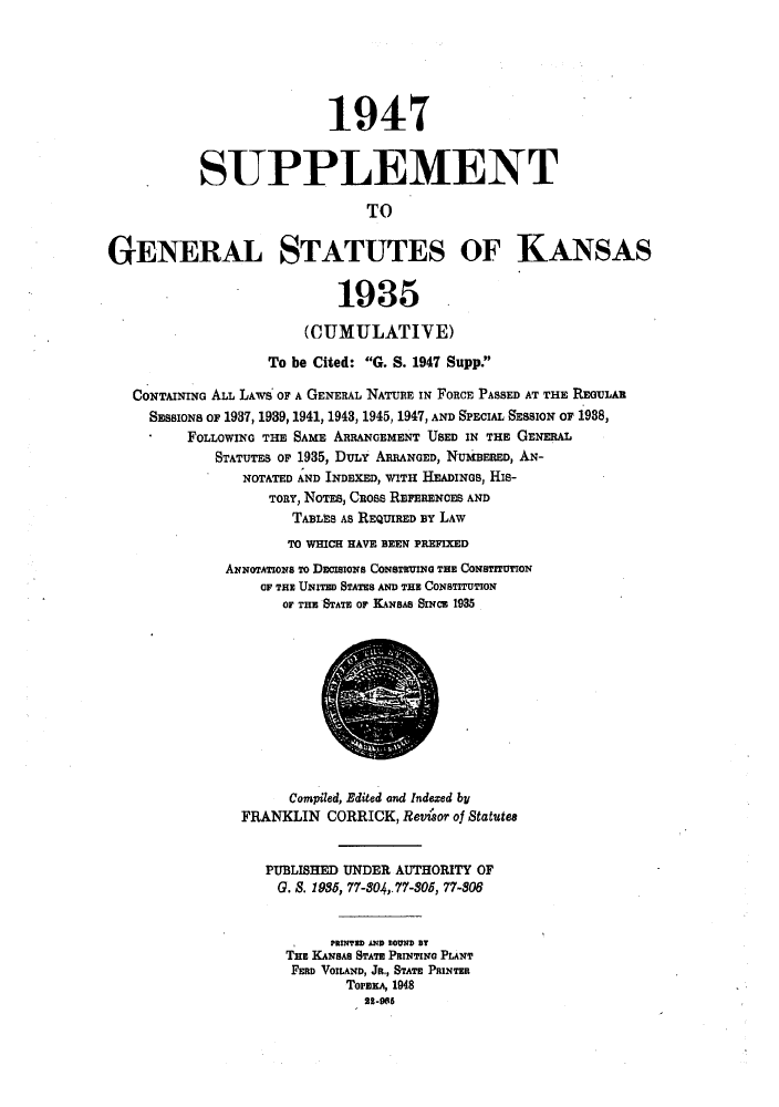 handle is hein.sstatutes/gsknsa0002 and id is 1 raw text is: 1947
SUPPLEMENT
TO
GENERAL STATUTES OF KANSAS
1935
(CUMULATIVE)
To be Cited: G. S. 1947 Supp.
CONTAINING ALL LAwS OF A GENERAL NATURE IN FORCE PASSED AT THE REGULAR
SESSIONs or 1937, 1939, 1941, 1943, 1945, 1947, AND SPECIAL SESSION OF 1938,
FOLLOWING THE SAME ARRANGEMENT USED IN THE GENERAL
STATUTES OF 1935, DuLr ARRANGED, NUMBERED, AN-
NOTATED AND INDEXED, WITH HEADINGS, His-
TORY, NOTEs, CROSS REFERENCES AND
TABLES As REQUIRED BY LAW
TO WHICH HAVE BEEN PREFIXED
ANNoTATions To DECISIONS CONSTRUING THE CONSTITUTION
IF TE UNITED STATES AND THE CONSTITUTION
OF THE STATE Or KANSAS SINCE 1935
Compiled, Edited and Indezed by
FRANKLIN CORRICK, Revisor of Statutes
PUBLISHED UNDER AUTHORITY OF
G. 8. 1985, 77-804,.77-805, 77-806
PRINTED AND BOUND BT
THE KANSAS STATE PRINTING PLANT
FERD VOILAND, JR., STATE PRINTER
TorzEA, 1948
2-008


