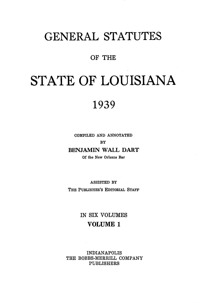 handle is hein.sstatutes/gslisan0001 and id is 1 raw text is: GENERAL STATUTES
OF THE
STATE OF LOUISIANA
1939
COMPILED AND ANNOTATED
BY
BENJAMIN WALL DART
Of the New Orleans Bar

ASSISTED BY
THE PUBLISHER's EDITORIAL STAFF
IN SIX VOLUMES
VOLUME 1
INDIANAPOLIS
THE BOBBS-MERRILL COMPANY
PUBLISHERS


