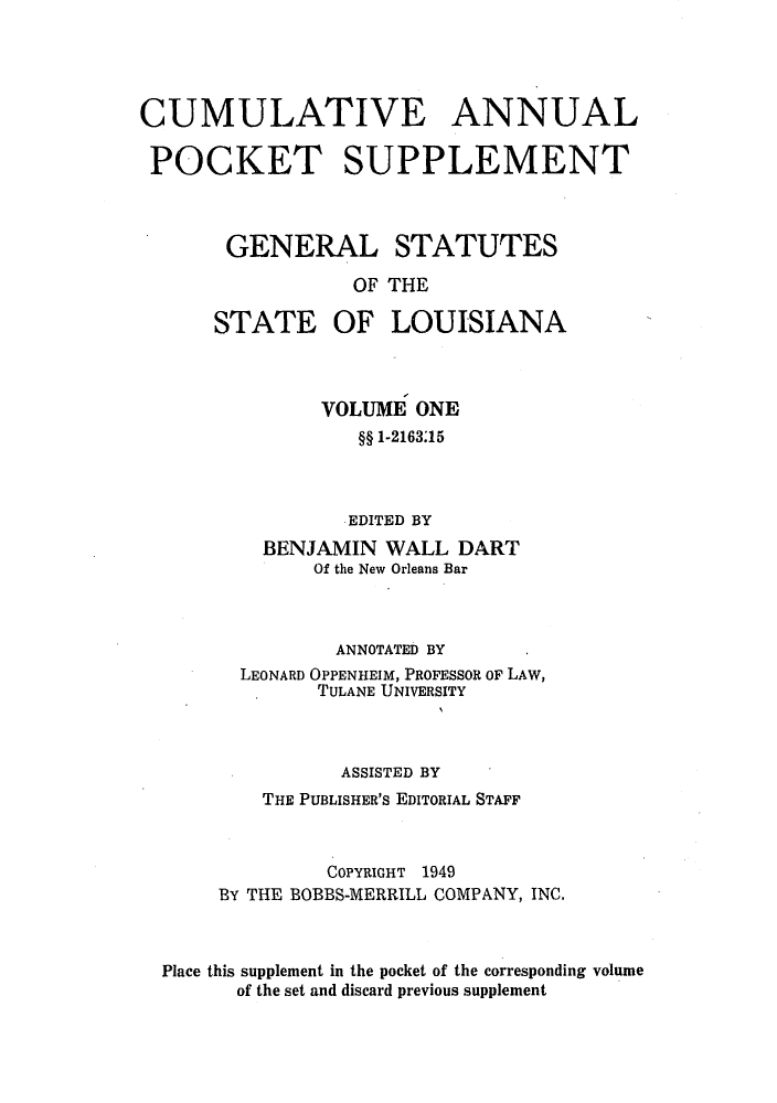 handle is hein.sstatutes/gslisan0002 and id is 1 raw text is: CUMULATIVE ANNUAL
POCKET SUPPLEMENT
GENERAL STATUTES
OF THE
STATE OF LOUISIANA

VOLUME ONE
§§ 1-2163.15
EDITED BY
BENJAMIN WALL DART
Of the New Orleans Bar
ANNOTATED BY
LEONARD OPPENHEIM, PROFESSOR OF LAW,
TULANE UNIVERSITY
ASSISTED BY
THE PUBLISHER'S EDITORIAL STAFF
COPYRIGHT 1949
BY THE BOBBS-MERRILL COMPANY, INC.
Place this supplement in the pocket of the corresponding volume
of the set and discard previous supplement


