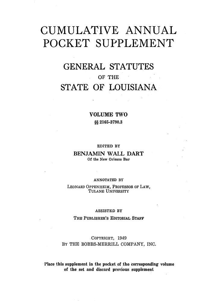 handle is hein.sstatutes/gslisan0004 and id is 1 raw text is: CUMULATIVE ANNUAL
POCKET SUPPLEMENT
GENERAL STATUTES
OF THE

STATE

OF LOUISIANA

VOLUME TWO
§§ 2165-3790.3
EDITED BY
BENJAMIN WALL DART
Of the New Orleans Bar
ANNOTATED BY
LEONARD OPPENHEIM, PROFESSOR OF LAW,
TULANE UNIVERSITY
ASSISTED BY
THE PUBLISHER'S EDITORIAL STAFF
COPYRIGHT, 1949
BY THE BOBBS-MERRILL COMPANY, INC.
Place this supplement in the pocket of the corresponding volume
of the set and discard previous supplement


