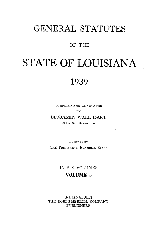 handle is hein.sstatutes/gslisan0005 and id is 1 raw text is: GENERAL STATUTES
OF THE
STATE OF LOUISIANA
1939
COMPILED AND ANNOTATED
BY
BENJAMIN WALL DART
Of the New Orleans Bar

ASSISTED BY
THE PUBLISHER'S EDITORIAL STAFF
IN SIX VOLUMES
VOLUME 3
INDIANAPOLIS
THE BOBBS-MERRILL COMPANY
PUBLISHERS


