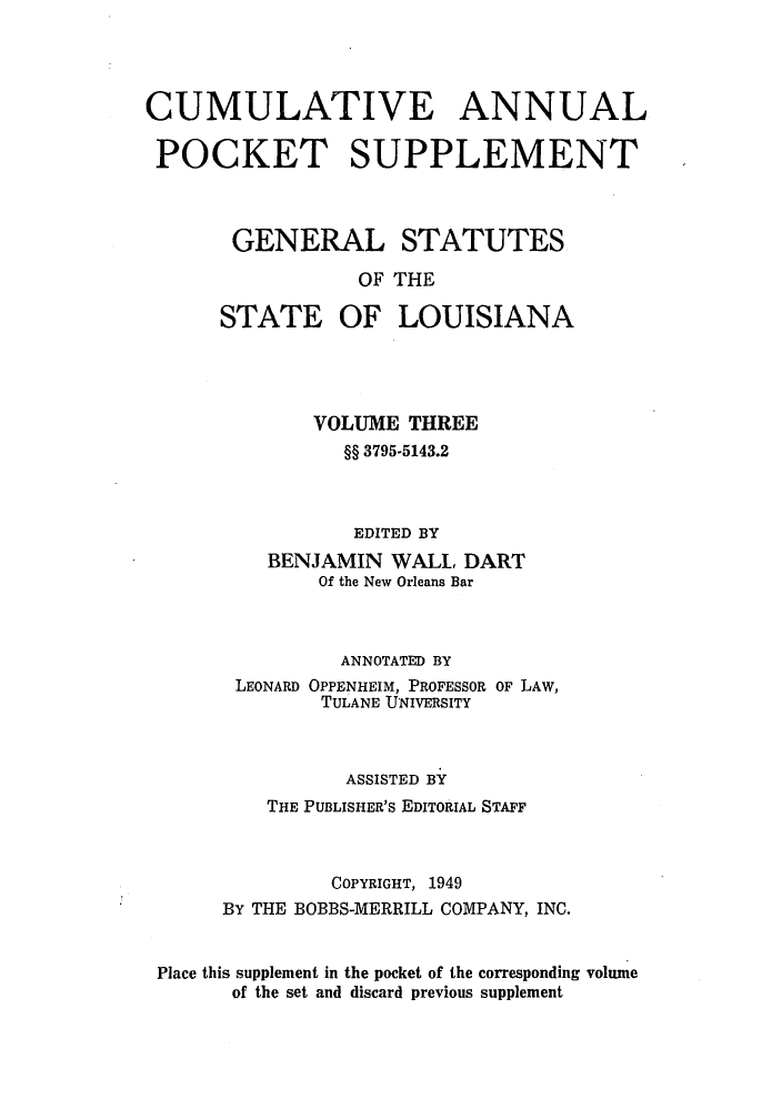handle is hein.sstatutes/gslisan0006 and id is 1 raw text is: CUMULATIVE ANNUAL
POCKET SUPPLEMENT
GENERAL STATUTES
OF THE
STATE OF LOUISIANA

VOLUME THREE
§§ 3795-5143.2
EDITED BY
BENJAMIN WALL DART
Of the New Orleans Bar
ANNOTATED BY
LEONARD OPPENHEIM, PROFESSOR OF LAW,
TULANE UNIVERSITY
ASSISTED BY
THE PUBLISHER's EDITORIAL STAFF
COPYRIGHT, 1949
BY THE BOBBS-MERRILL COMPANY, INC.
Place this supplement in the pocket of the corresponding volume
of the set and discard previous supplement


