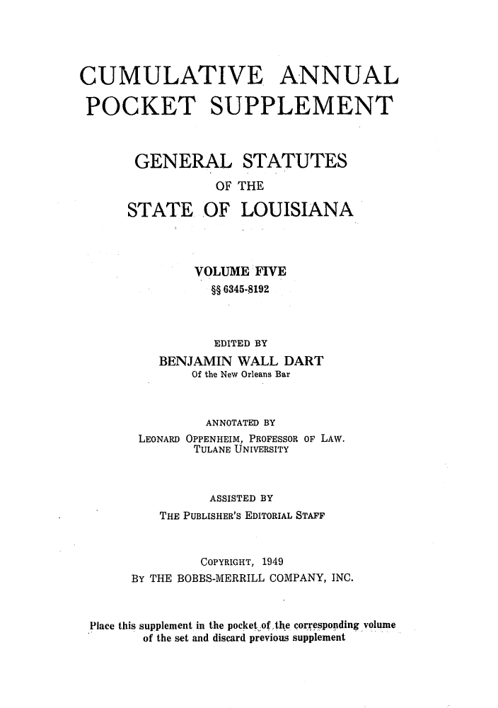 handle is hein.sstatutes/gslisan0010 and id is 1 raw text is: CUMULATIVE ANNUAL
POCKET SUPPLEMENT
GENERAL STATUTES
OF THE
STATE OF LOUISIANA

VOLUME FIVE
§§ 6345-8192
EDITED BY
BENJAMIN WALL DART
Of the New Orleans Bar
ANNOTATED BY
LEONARD OPPENHEIM, PROFESSOR OF LAW.
TULANE UNIVERSITY
ASSISTED BY
THE PUBLISHER'S EDITORIAL STAFF
COPYRIGHT, 1949
BY THE BOBBS-MERRILL COMPANY, INC.
Place this supplement in the pocket .of ,the corresponding volume
of the set and discard previous supplement


