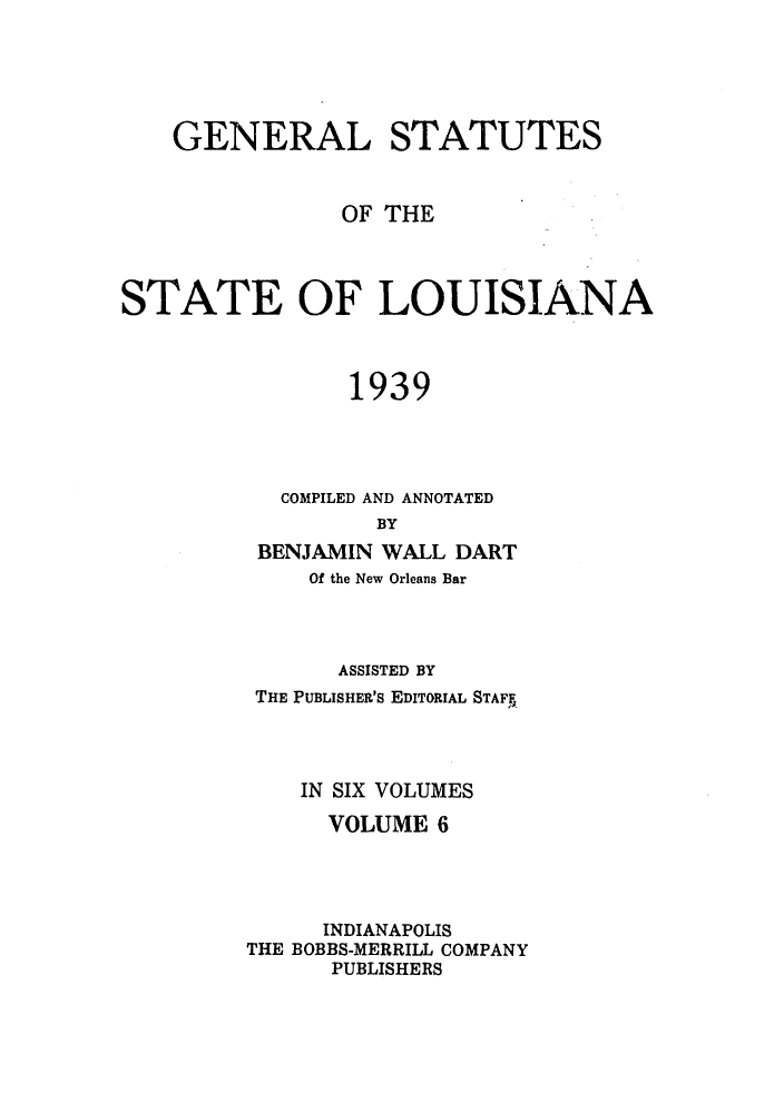 handle is hein.sstatutes/gslisan0011 and id is 1 raw text is: GENERAL STATUTES
OF THE
STATE OF LOUISIANA
1939
COMPILED AND ANNOTATED
BY
BENJAMIN WALL DART
Of the New Orleans Bar

ASSISTED BY
THE PUBLISHER'S EDITORIAL STAFF,
IN SIX VOLUMES
VOLUME 6
INDIANAPOLIS
THE BOBBS-MERRILL COMPANY
PUBLISHERS


