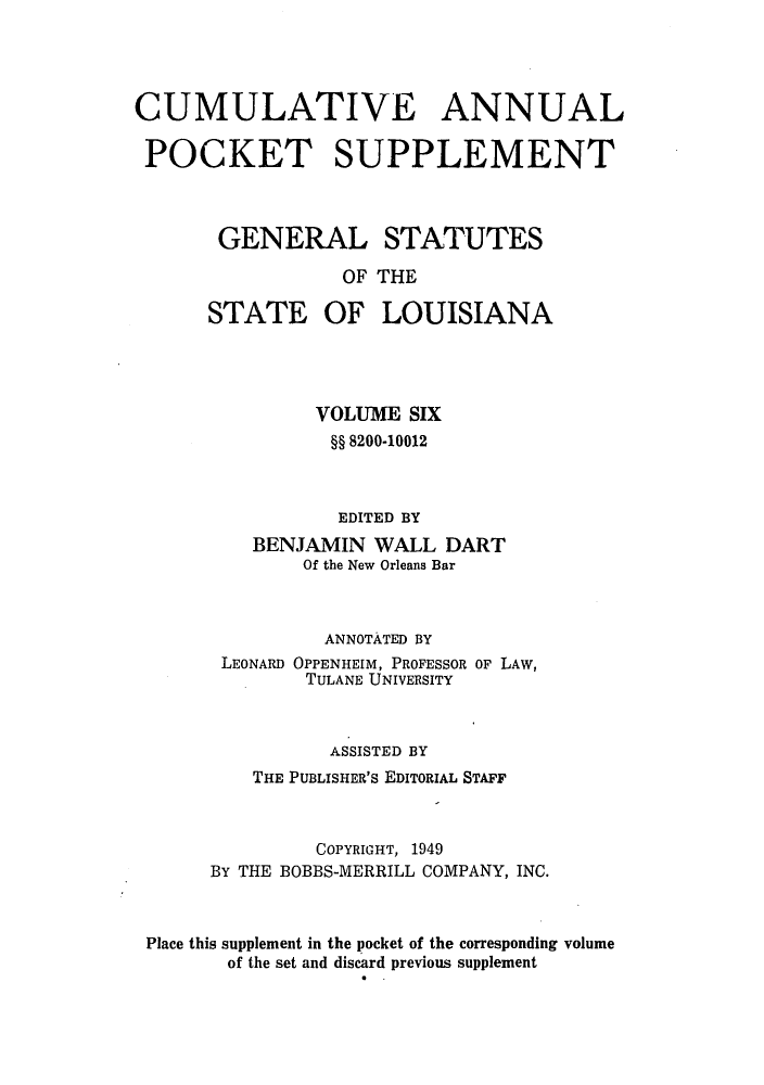 handle is hein.sstatutes/gslisan0012 and id is 1 raw text is: CUMULATIVE ANNUAL
POCKET SUPPLEMENT
GENERAL STATUTES
OF THE
STATE OF LOUISIANA
VOLUME SIX
§§ 8200-10012
EDITED BY
BENJAMIN WALL DART
Of the New Orleans Bar
ANNOTATED BY
LEONARD OPPENHEIM, PROFESSOR OF LAW,
TULANE UNIVERSITY
ASSISTED BY
THE PUBLISHER'S EDITORIAL STAFF
COPYRIGHT, 1949
BY THE BOBBS-MERRILL COMPANY, INC.
Place this supplement in the pocket of the corresponding volume
of the set and discard previous supplement



