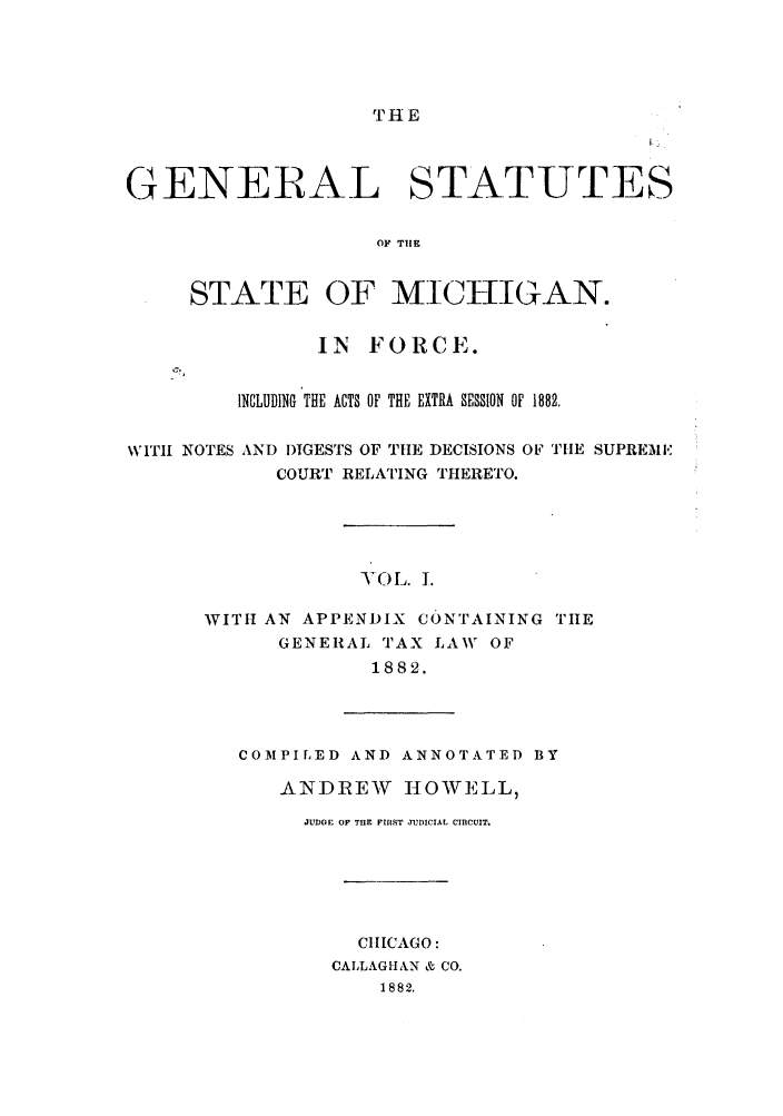 handle is hein.sstatutes/gsmicfo0001 and id is 1 raw text is: 'IH E

GENERAL STATUTES
OF THE
STATE OF MICHIGAN.
IN FORCE.
INCLUDING THE ACTS OF THE EXTRA SESSION oF 1882.
WITH NOTES AND DIGESTS OF THE DECISIONS OF THE SUPREME
COURT RELATING THERETO.
-VOL. 1.
WITH AN APPENDIX CONTAINING TIiE
GENERAL TAX LAW OF
1882.

COMPILED AND ANNOTATED BY
ANDREW       ItOWELL,
JUDGE OF THE FIRiST JUDICIAL CIRCUIT.
CHICAGO:
CALLAGHAN & CO.
1882.



