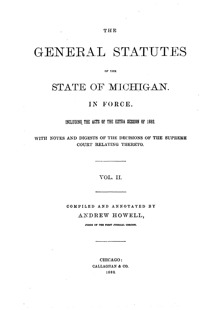 handle is hein.sstatutes/gsmicfo0002 and id is 1 raw text is: THE

GENERAL STATUTES
OF THE

STATE

OF MIIIGAN.

IN   FORCE.
INCLUDING THE ACTS OF THE EXTRA SESSION OF 1882.
WITH NOTES AND DIGESTS OF TE DECISIONS OF THE SUPREME
COURT RELATING THERETO.

VOL. II.

COMPILED AND ANNOTATED DY
A.DREW      HOWELL,
JUDGE OF THE FIIRST JUDICIAL CIRCUIT.
CHICAGO:
CALLAGITAN & CO.
1883.


