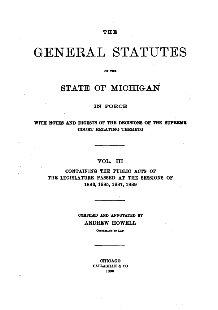 handle is hein.sstatutes/gsmicfo0003 and id is 1 raw text is: THE

GENERAL STATUTES
OF THU
STATE OF MICHIGAN
IN FORCE
WITH NOTES AND DIGESTS OF THE DECISIONS OF THE SUPREME
COURT RELATING THERETO
VOL. III
CONTAINING TIlE PUBLIC ACTS OF
TIlE LEGISLATURE PASSED AT TIlE SESSIONS OF
1888, 1885, 1887, 1889
COMPILED AND ANNOTATED BY
ANDREW HOWELL
CONSuLLOB A? LAW

CHICAGO
CALLAGHAN & CO
1890


