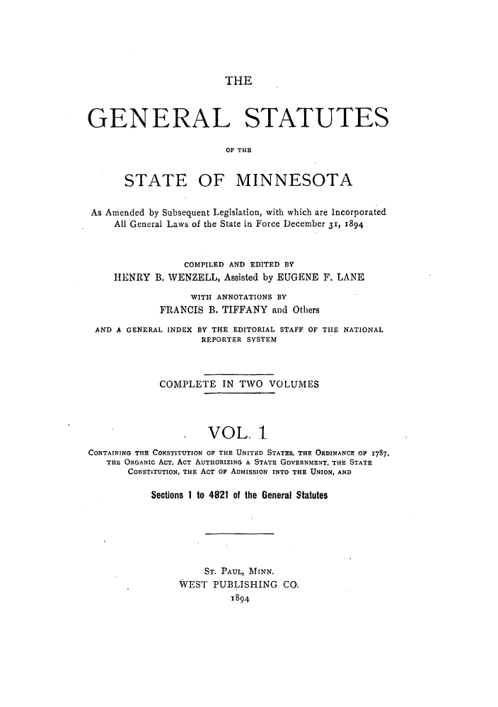 handle is hein.sstatutes/gsminasa0001 and id is 1 raw text is: THE

GENERAL STATUTES
OF THE

STATE

OF MINNESOTA

As Amended by Subsequent Legislation, with which are Incorporated
All General Laws of the State in Force December 31, 1894
COMPILED AND EDITED BY
HENRY B. WENZELL, Assisted by EUGENE F. LANE
WITH ANNOTATIONS BY
FRANCIS B. TIFFANY and Others
AND A GENERAL INDEX BY THE EDITORIAL STAFF OF THE NATIONAL
REPORTER SYSTEM
COMPLETE IN TWO VOLUMES
VOL. 1
CONTAINING THE CONSTITUTION OF THE UNITED STATES, THE ORDINANCE OF 1787,
THE ORGANIC AcT, ACT AUTHORIZING A STATE GOVERNMENT, THE STATE
CONSTITUTION, THE AcT oF ADMISSION INTO THE UNION, AND
Sections 1 to 4821 of the General Statutes

ST. PAUL, MINN.
WEST PUBLISHING CO.
1894


