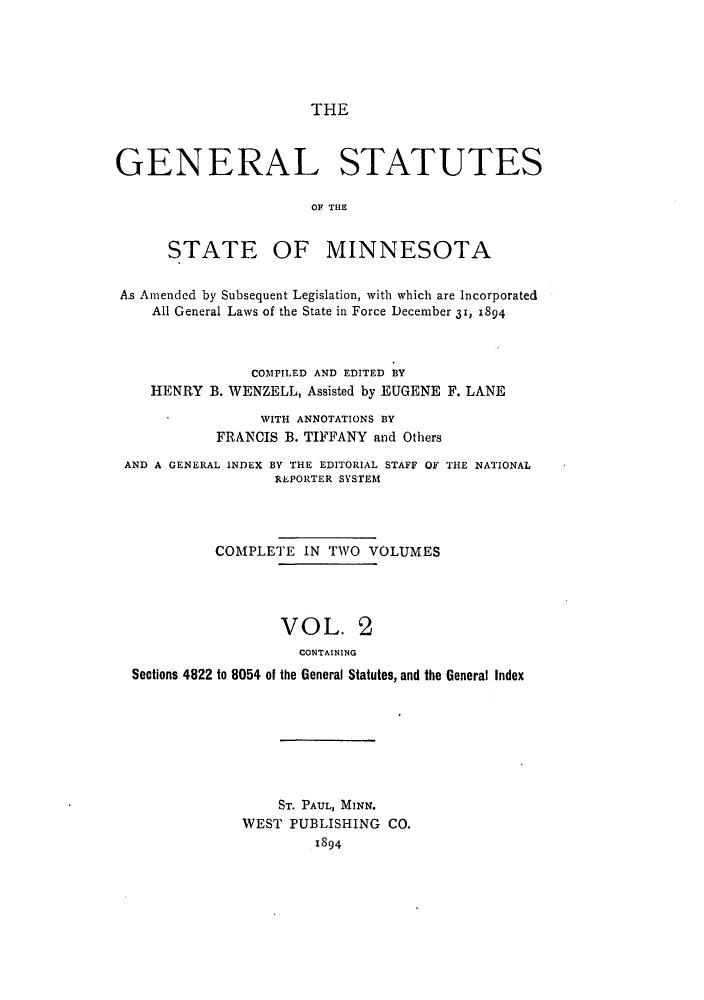 handle is hein.sstatutes/gsminasa0002 and id is 1 raw text is: THE

GENERAL STATUTES
OF THE

STATE OF

MINNESOTA

As Amended by Subsequent Legislation, with which are Incorporated
All General Laws of the State in Force December 31, 1894
COMPILED AND EDITED BY
HENRY B. WENZELL, Assisted by EUGENE F. LANE
WITH ANNOTATIONS BY
FRANCIS B. TIFFANY and Others
AND A GENERAL INDEX BY THE EDITORIAL STAFF OF THE NATIONAL
REPORTER SYSTEM
COMPLETE IN TWO VOLUMES
VOL. 2
CONTAINING
Sections 4822 to 8054 of the General Statutes, and the General Index

ST. PAUL, MINN.
WEST PUBLISHING CO.
1894


