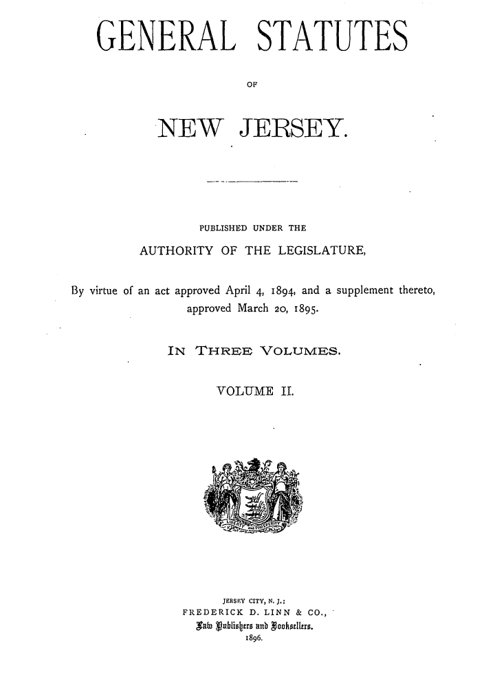 handle is hein.sstatutes/gsnelvir0002 and id is 1 raw text is: GENERAL STATUTES
OF
NEW JERSEY.

PUBLISHED UNDER THE
AUTHORITY OF THE LEGISLATURE,
By virtue of an act approved April 4, 1894, and a supplement thereto,
approved March 20, 1895.
IN THREE VOLUMES.
VOLUME II.

JERSEY CITY, N. J.:
FREDERICK D. LINN & CO.,
9a0o Vablisers ab Voosllrs.
1896.


