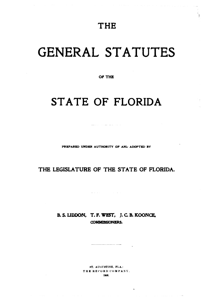 handle is hein.sstatutes/gssflid0001 and id is 1 raw text is: THE
GENERAL STATUTES
OF FI
STATE OF FLORIDA

PREPARED UNDER AUTHORITY OP ANID ADOPTED BY
THE LEGISLATURE OF THE STATE OF FLORIDA.
B.S.LIDDON, T. F. WEST, J. C. BKOONCE,
coMmONms.
ST. AUGUSTINE, FLA.:
THE RECORD COMPANY.
1906.


