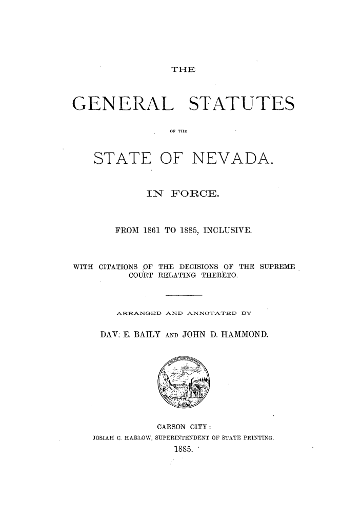 handle is hein.sstatutes/gssnein0001 and id is 1 raw text is: THE

GENERAL STATUTES
OF THE
STATE OF NEVADA.
INT FOIRCE.
FROM 1861 TO 1885, INCLUSIVE.
WITH CITATIONS OF THE DECISIONS OF THE SUPREME
COURT RELATING THERETO.
ARRANGED AND ANNOTATED BY
DAV: E. BAILY AND JOHN D. HAMMOND.

CARSON CITY:
JOSIAH C. HARLOW, SUPERINTENDENT OF STATE PRINTING.
1885.


