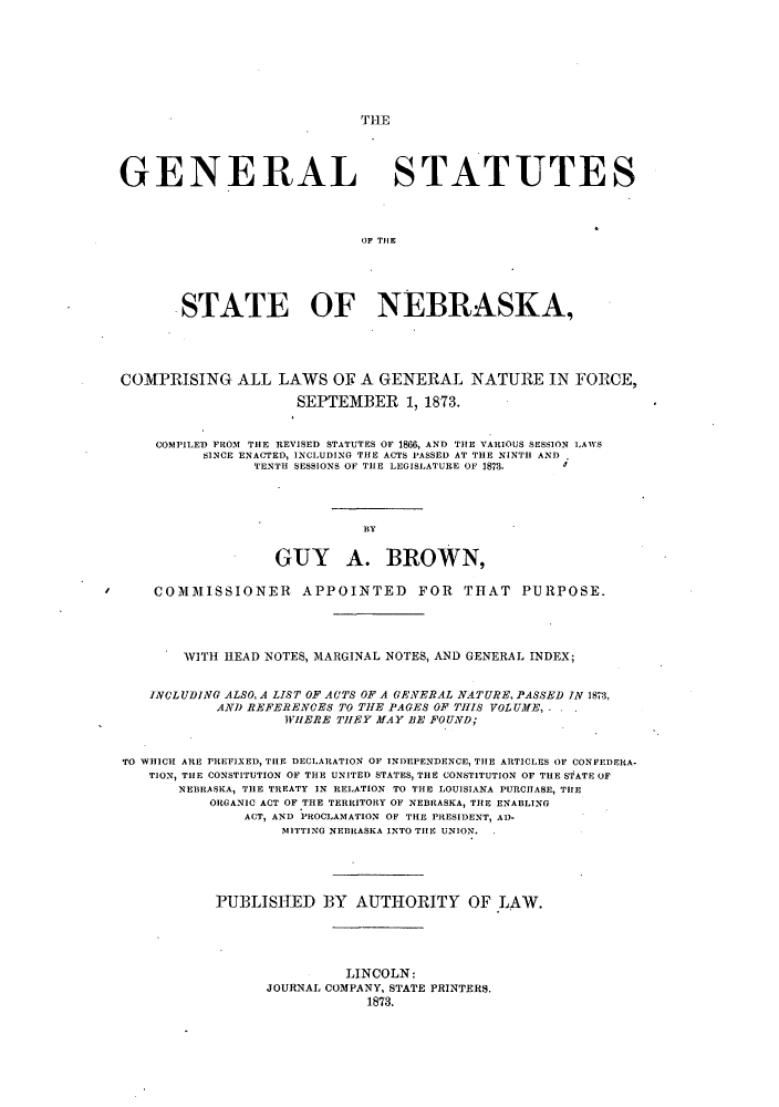 handle is hein.sstatutes/gssraska0001 and id is 1 raw text is: GENERAL STATUTES
OF THlE
STATE OF NEBRASKA,
COMPRISING ALL LAWS OE A GENERAL NATURE IN FORCE,
SEPTEMBER 1, 1873.
COMPILED FROM THE REVISED STATUTES OF 1866, AND THE VARIOUS SESSION LAWS
SINCE ENACTED, INCLUDING THE ACTS PASSED AT THE NINTH AND
TENTH SESSIONS OF THE LEGISLATURE OF 1878.
BY
GUY A. BROWN,
COMMISSIONER         APPOINTED        FOR   THAT PURPOSE.
WITH HEAD NOTES, MARGINAL NOTES, AND GENERAL INDEX;
INCLUDING ALSO, A LIST OF ACTS OF A GENERAL NATURE, PASSED IN 1873,
AND REFERENCES TO THE PAGES OF THIS VOLUAfE,.
WHERE THEY MAY BE FOUND;
TO WHICH ARE PREFIXED, TILE DECLARATION OF INDEPENDENCE, THE ARTICLES OF CONFEDERA-
TION, THE CONSTITUTION OF THE UNITED STATES, THE CONSTITUTION OF THE STATE OF
NEBRASKA, THE TREATY IN RELATION TO THE LOUISIANA PURCHASE, THE
ORGANIC ACT OF THE TERRITORY OF NEBRASKA, THE ENABLING
ACT, AND PROCLAMATION OF THE PRESIDENT, AD-
MITTING NEBRASKA INTO THE UNION.
PUBLISHED BY AUTHORITY OF LAW.
LINCOLN:
JOURNAL COMPANY, STATE PRINTERS.
1873.


