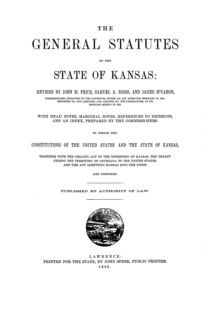 handle is hein.sstatutes/gstkss0001 and id is 1 raw text is: THE
GENERAL STATUTES
OF TE
STATE OF KANSAS:
REVISED BY JOHN M. PRICE, SAMUEL A. RIGGS, AND JAMES MCAHON,
COMMISSIONERS APPOLNTED BY THE GOVERNOR, UNDER AN ACT APPROVED FEBRUARY 18, 1867,
REPORTED TO, AND AMENDED AND ADOPTED BY, THE LEGISLATURE, AT ITS
REGULAR SESSION IN 1668.
WITH HEAD NOTES, MARGINAL NOTES, REFERENCES TO DECISIONS,
AND AN INDEX, PREPARED BY THE COMMISSIONERS.
TO WHICH THE
CONSTITUTIONS OF THE UNITED STATES AND THE STATE OF KANSAS,
TOGETHER WITH THE ORGANIC ACT OF THE TERRITORY OF KANSAS, THE TREATY
CEDING THE TERRITORY OF LOUISIANA TO THE UNITED STATES,
AND THE ACT ADMITTING KANSAS INTO THE UNION,
ARE PREFIXED.

PUBLISHED BY1 AUTIIORITY OF LAW.

LAW REN CE:
PRINTED FOR THE STATE, BY JOHN SPEER, PUBLIC PRINTER.
1868.


