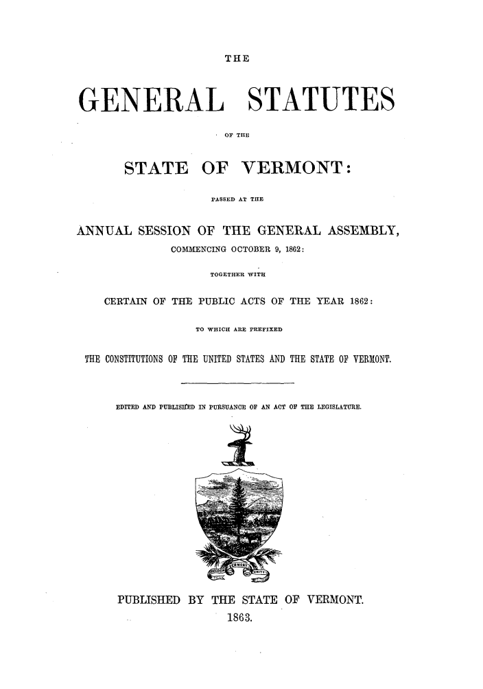 handle is hein.sstatutes/gsverps0001 and id is 1 raw text is: THE

GENERAL STATUTES
OF THE
STATE OF VERMONT:
PASSED AT THE
ANNUAL SESSION OF THE GENERAL ASSEMBLY,
COMMENCING OCTOBER 9, 1862:
TOGETHER WITH
CERTAIN OF THE PUBLIC ACTS OF THE YEAR 1862:
TO WHICH ARE PREFIXED
THE CONSTITUTIONS OF THE UNITED STATES AND THE STATE OF VERMONT.
EDITED AND PUBLISItED IN PURSUANCE OF AN ACT OF THE LEGISLATURE.
I
PUBLISHED BY THE STATE OF VERMONT.
1863.


