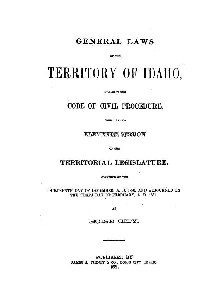 handle is hein.sstatutes/gtidcc0001 and id is 1 raw text is: GENERAL LAWS
OF TUBn
TERRITORY OF IDAH0,
INCLUDING THE
CODE OF CIVIL PROCEDURE,
PASSED AT THE
EL1EVIMNTMiS11SON,
OF' Till
TERRITORIAL LEGISLATURE,
CONVENED ON THE
THIRTEENTH DAY OF DECEMBER, A. D. 1880, AND ADJOURNED ON
THE TENTH DAY OF FEBRUARY, A. D. 1881
AT
601SE' OIT '.
PUBLISHED BY
JAMES A. PINNEY & CO., BOISE CITY, IDAHO,
1881.


