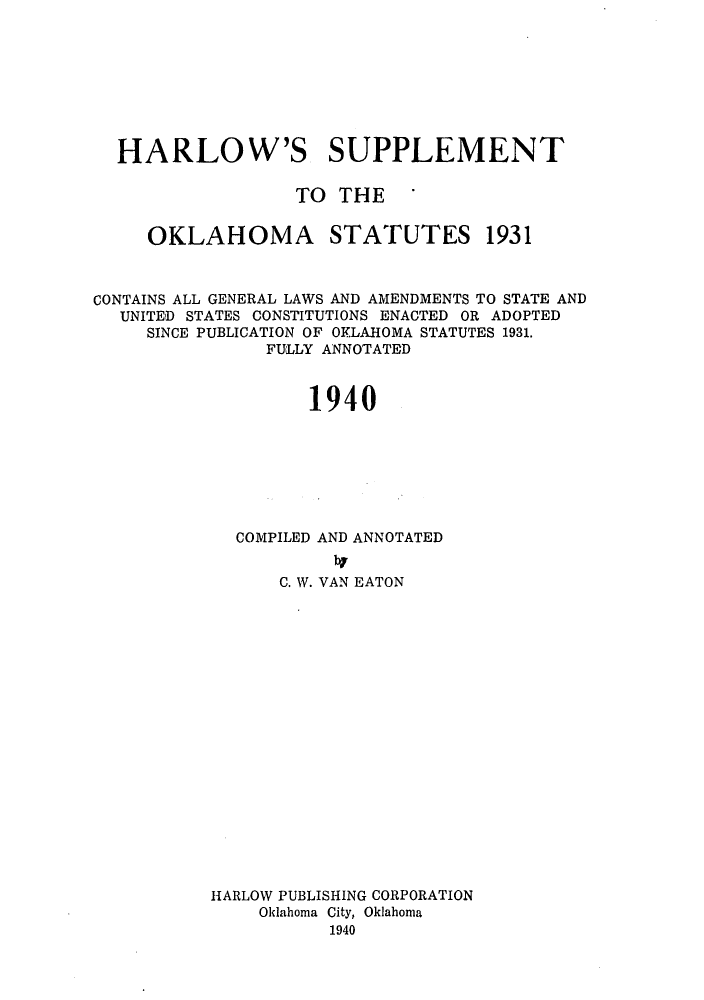 handle is hein.sstatutes/harsoka0001 and id is 1 raw text is: HARLOW'S SUPPLEMENT
TO THE '
OKLAHOMA STATUTES 1931
CONTAINS ALL GENERAL LAWS AND AMENDMENTS TO STATE AND
UNITED STATES CONSTITUTIONS ENACTED OR ADOPTED
SINCE PUBLICATION OF OKLAHOMA STATUTES 1931.
FULLY ANNOTATED
1940
COMPILED AND ANNOTATED

C. W. VAN EATON
HARLOW PUBLISHING CORPORATION
Oklahoma City, Oklahoma
1940


