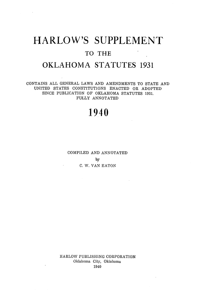 handle is hein.sstatutes/harsoka0002 and id is 1 raw text is: HARLOW'S SUPPLEMENT
TO THE
OKLAHOMA STATUTES 1931
CONTAINS ALL GENERAL LAWS AND AMENDMENTS TO STATE AND
UNITED STATES CONSTITUTIONS ENACTED OR ADOPTED
SINCE PUBLICATION OF OKLAHOMA STATUTES 1931.
FULLY ANNOTATED
1940
COMPILED AND ANNOTATED
by
C. W. VAN EATON
HARLOW PUBLISHING CORPORATION
Oklahoma City, Oklahoma
1940


