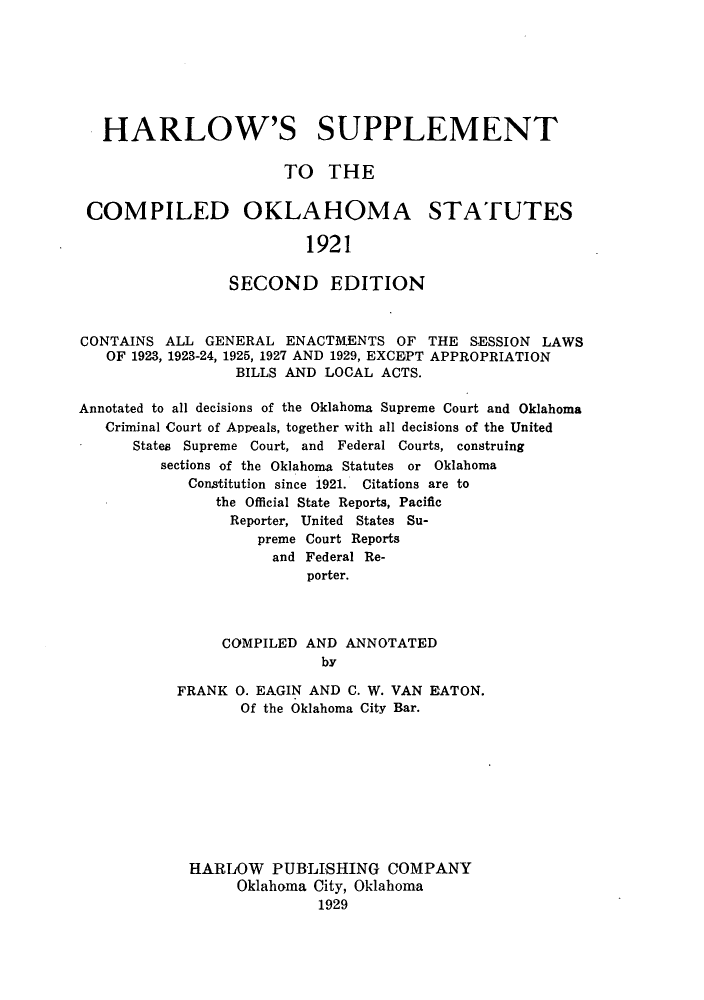 handle is hein.sstatutes/harsoks0001 and id is 1 raw text is: HARLOW'S SUPPLEMENT
TO THE
COMPILED OKLAHOMA STATUTES
1921
SECOND EDITION
CONTAINS ALL GENERAL ENACTMENTS OF THE SESSION LAWS
OF 1923, 1923-24, 1925, 1927 AND 1929, EXCEPT APPROPRIATION
BILLS AND LOCAL ACTS.
Annotated to all decisions of the Oklahoma Supreme Court and Oklahoma
Criminal Court of Appeals, together with all decisions of the United
States Supreme Court, and Federal Courts, construing
sections of the Oklahoma Statutes or Oklahoma
Constitution since 1921. Citations are to
the Official State Reports, Pacific
Reporter, United States Su-
preme Court Reports
and Federal Re-
porter.
COMPILED AND ANNOTATED
by
FRANK 0. EAGIN AND C. W. VAN EATON.
Of the Oklahoma City Bar.
HARIOW PUBLISHING COMPANY
Oklahoma City, Oklahoma
1929


