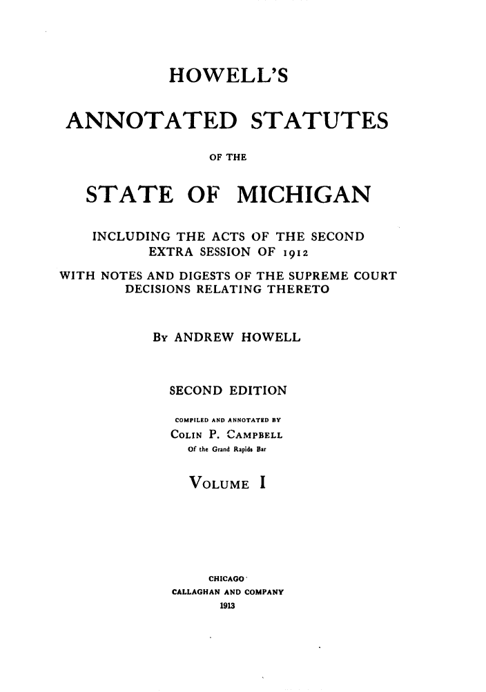 handle is hein.sstatutes/howansm0001 and id is 1 raw text is: HOWELL'S
ANNOTATED STATUTES
OF THE
STATE OF MICHIGAN
INCLUDING THE ACTS OF THE SECOND
EXTRA SESSION OF i912
WITH NOTES AND DIGESTS OF THE SUPREME COURT
DECISIONS RELATING THERETO
By ANDREW HOWELL
SECOND EDITION
COMPILED AND ANNOTATED BY
COLIN P. CAMPBELL
Of the Grand Rapids Bar
VOLUME I
CHICAGO'
CALLAGHAN AND COMPANY
1913


