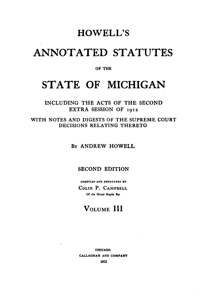 handle is hein.sstatutes/howansm0003 and id is 1 raw text is: HOWELL'S
ANNOTATED STATUTES
OF THE
STATE OF MICHIGAN
INCLUDING THE ACTS OF THE SECOND
EXTRA SESSION OF 1912
WITH NOTES AND DIGESTS OF THE SUPREME COURT
DECISIONS RELATING THERETO
By ANDREW HOWELL
SECOND EDITION
COMPILED AND ANNOTATED BY
COLIN P. CAMPBELL
Of the Grand Rapids Bar
VOLUME III
CHICAGO
CALLAGHAN AND COMPANY
1913


