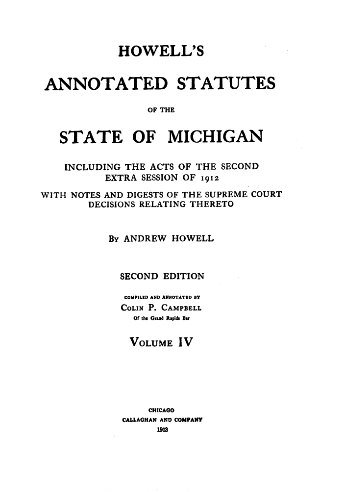 handle is hein.sstatutes/howansm0004 and id is 1 raw text is: HOWELL'S
ANNOTATED STATUTES
OF THE
STATE OF MICHIGAN
INCLUDING THE ACTS OF THE SECOND
EXTRA SESSION OF 1912
WITH NOTES AND DIGESTS OF THE SUPREME COURT
DECISIONS RELATING THERETO
By ANDREW HOWELL
SECOND EDITION
COMPILED AND ANNOTATED BY
COLIN P. CAMPBELL
Of the Grand Rapids Bar
VOLUME IV
CHICAGO
CALLAGHAN AND COMPANY


