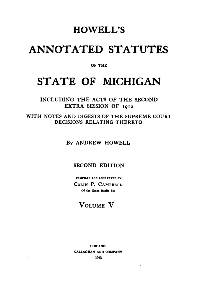 handle is hein.sstatutes/howansm0005 and id is 1 raw text is: HOWELL'S
ANNOTATED STATUTES
OF THE
STATE OF MICHIGAN
INCLUDING THE ACTS OF THE SECOND
EXTRA SESSION OF 1912
WITH NOTES AND DIGESTS OF THE SUPREME COURT
DECISIONS RELATING THERETO
By ANDREW HOWELL
SECOND EDITION
COMPILED AND ANNOTATED BY
COLIN P. CAMPBELL
Of the Grand Rapids Bar
VOLUME V
CHICAGO
CALLAGHAN AND COMPANY


