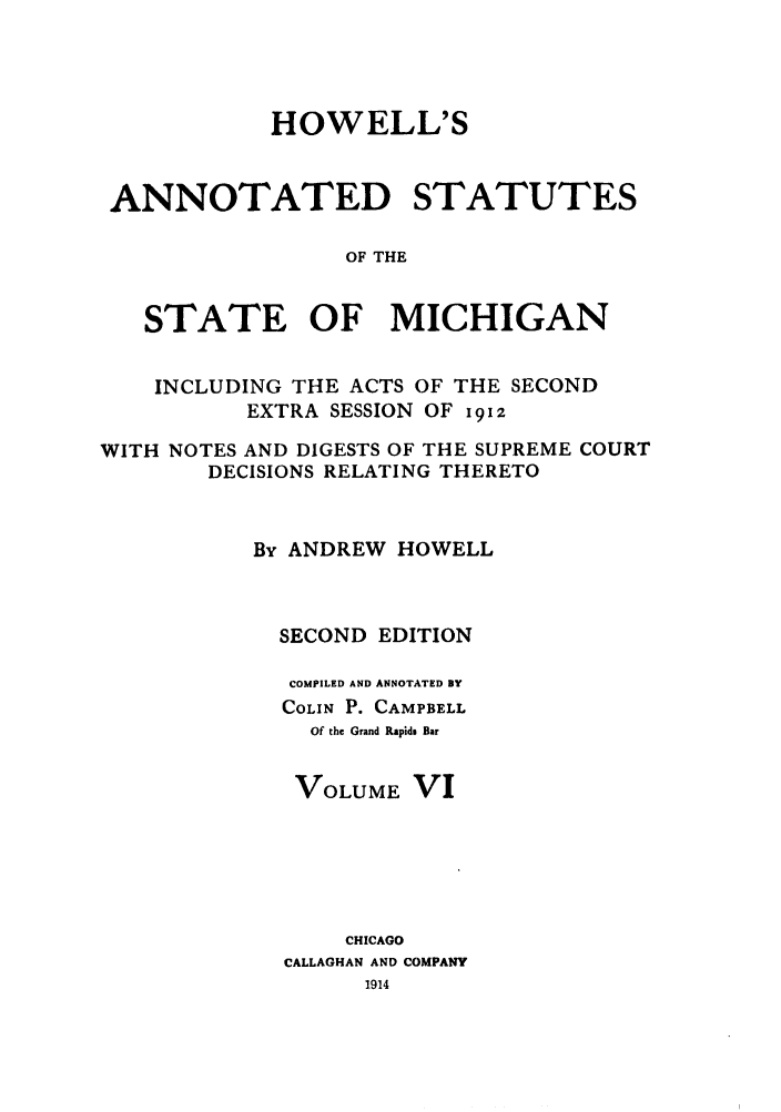 handle is hein.sstatutes/howansm0006 and id is 1 raw text is: HOWELL'S
ANNOTATED STATUTES
OF THE
STATE OF MICHIGAN
INCLUDING THE ACTS OF THE SECOND
EXTRA SESSION OF 91z
WITH NOTES AND DIGESTS OF THE SUPREME COURT
DECISIONS RELATING THERETO
By ANDREW HOWELL
SECOND EDITION
COMPILED AND ANNOTATED BY
COLIN P. CAMPBELL
Of the Grand Rapids Bar
VOLUME VI
CHICAGO
CALLAGHAN AND COMPANY
1914


