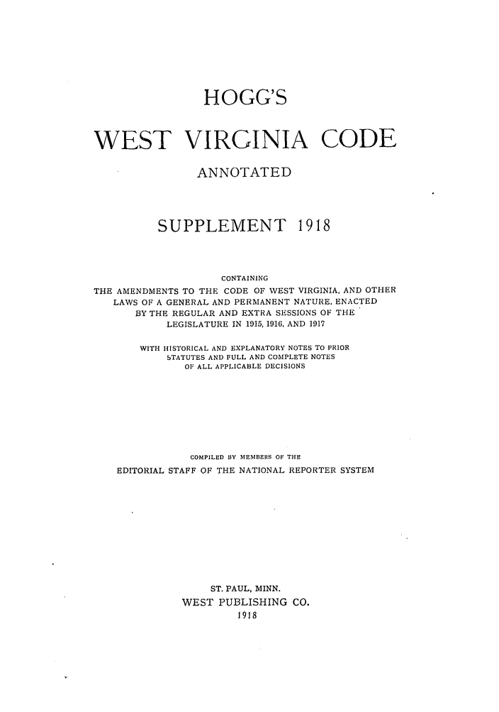 handle is hein.sstatutes/howesda0001 and id is 1 raw text is: HOGG'S
WEST VIRGINIA CODE
ANNOTATED
SUPPLEMENT 1918
CONTAINING
THE AMENDMENTS TO THE CODE OF WEST VIRGINIA, AND OTHER
LAWS OF A GENERAL AND PERMANENT NATURE, ENACTED
BY THE REGULAR AND EXTRA SESSIONS OF THE
LEGISLATURE IN 1915, 1916, AND 1917
WITH HISTORICAL AND EXPLANATORY NOTES TO PRIOR
STATUTES AND FULL AND COMPLETE NOTES
OF ALL APPLICABLE DECISIONS
COMPILED 13Y MEMBERS OF THE
EDITORIAL STAFF OF THE NATIONAL REPORTER SYSTEM
ST. PAUL, MINN.
WEST PUBLISHING CO.
1918


