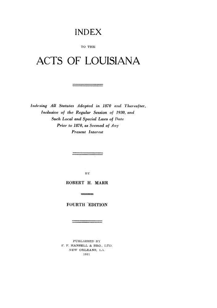 handle is hein.sstatutes/iadexi0001 and id is 1 raw text is: INDEX
TO THE
ACTS OF LOUISIANA

Indexing All Statutes Adopted in 1870 and Thereafter,
Inclusive of the Regular Session of 1930, and
Such Local and Special Laws of Date
Prior to 1870, as Seemed of Any
Present Interest
BY
ROBERT H. MARR

FOURTH EDITION
PUBLISHED BY
F. F. HANSELL & BRO., LTD.
NEW ORLEANS, LA.
1931


