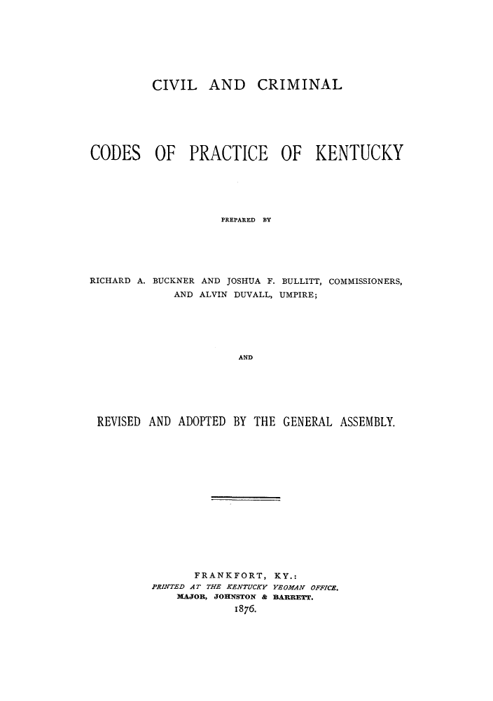 handle is hein.sstatutes/iandpk0001 and id is 1 raw text is: CIVIL AND CRIMINAL
CODES OF PRACTICE OF KENTUCKY
PREPARED BY
RICHARD A. BUCKNER AND JOSHUA F. BULLITT, COMMISSIONERS,
AND ALVIN DUVALL, UMPIRE;
AND
REVISED AND ADOPTED BY THE GENERAL ASSEMBLY.

FRANKFORT, KY.:
PRINTED AT THE KENTUCKY YEOMAN OFFICE.
MAJOR, JOHNSTON & BARRETT.
1876.



