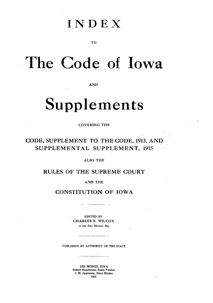 handle is hein.sstatutes/icasud0001 and id is 1 raw text is: INDEX
TO
The Code of Iowa
AND
Supplements
COVERING THE
CODE, SUPPLEMENT TO THE CODE, 1913, AND
SUPPLEMENTAL SUPPLEMENT, 1915
ALSO THE
RULES OF THE SUPREME COURT
AND THE

CONSTITUTION OF IOWA
EDITED BY
CHARLES S. WILCOX
of the Des Moines Bar
PUBLISHED BY AUTHORITY OF THE STATE
DES MOINES, IOWA
Robert Henderson, State Printer
J. M. Jamieson, State Binder
191


