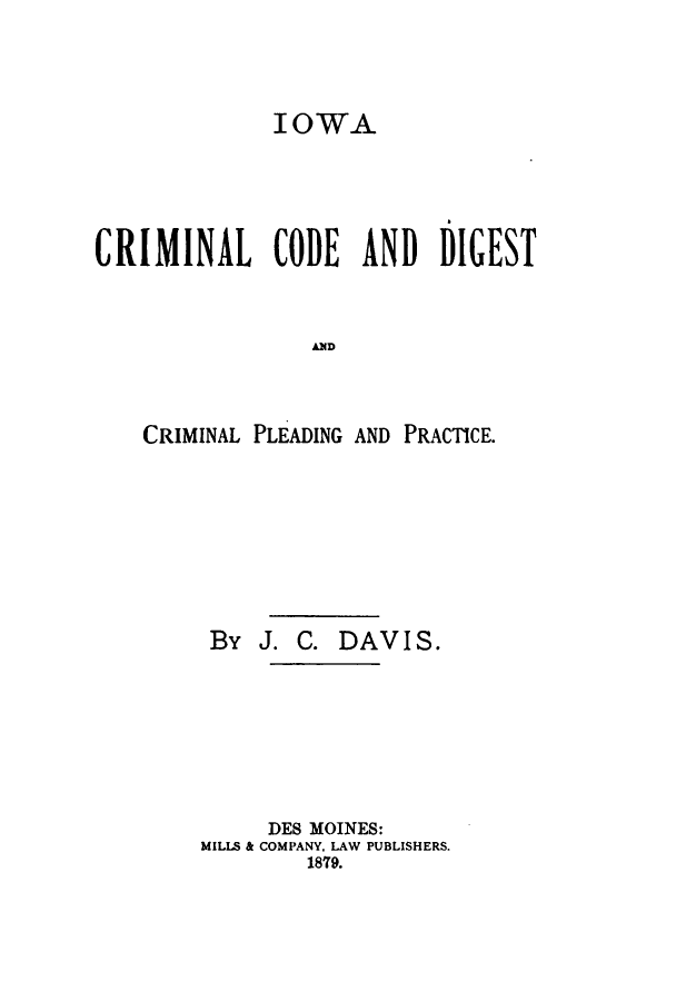 handle is hein.sstatutes/iccdplp0001 and id is 1 raw text is: IOWA
CRIMINAL CODE AND DIGEST
CAD
CRIMINAL PLEADING AND PRACTICE.

By J. C. DAVI S.
DES MOINES:
MILLS & COMPANY, LAW PUBLISHERS.
1879.


