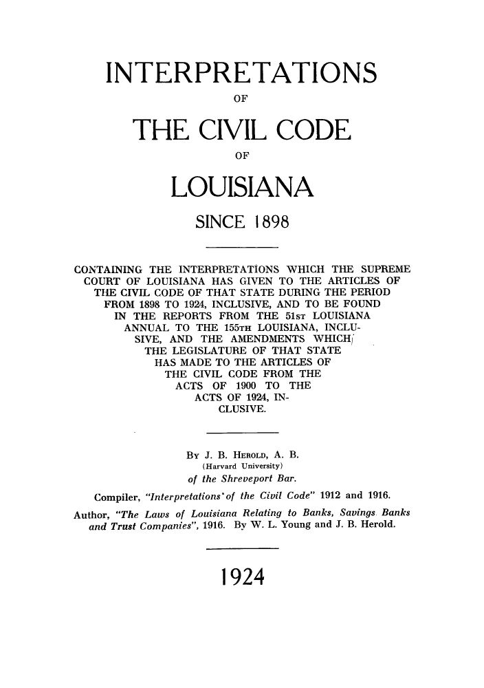 handle is hein.sstatutes/icclsi0001 and id is 1 raw text is: INTERPRETATIONS
OF
THE CIVIL CODE
OF
LOUISIANA
SINCE 1898
CONTAINING THE INTERPRETATIONS WHICH THE SUPREME
COURT OF LOUISIANA HAS GIVEN TO THE ARTICLES OF
THE CIVIL CODE OF THAT STATE DURING THE PERIOD
FROM 1898 TO 1924, INCLUSIVE, AND TO BE FOUND
IN THE REPORTS FROM THE 51ST LOUISIANA
ANNUAL TO THE 155TH LOUISIANA, INCLU-
SIVE, AND THE AMENDMENTS WHICH
THE LEGISLATURE OF THAT STATE
HAS MADE TO THE ARTICLES OF
THE CIVIL CODE FROM THE
ACTS OF 1900 TO THE
ACTS OF 1924, IN-
CLUSIVE.
By J. B. HEROLD, A. B.
(Harvard University)
of the Shreveport Bar.
Compiler, Interpretations' of the Civil Code 1912 and 1916.
Author, The Laws of Louisiana Relating to Banks, Savings Banks
and Trust Companies, 1916. By W. L. Young and J. B. Herold.

1924


