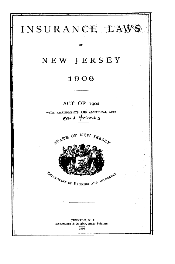handle is hein.sstatutes/iclwnwjy0001 and id is 1 raw text is: 





N S U R A NEE





      NEW J ERS EY


         1906




      ACT OF 1902

WITH AMENDMENTS AND ADDITIONAL ACTS





         OV NEW


OP -BANKING P


      TRENTON, N. J.
MacCrellish & Quigley, State Printer
         1906


t b    -It
  , 4411-arliV21


