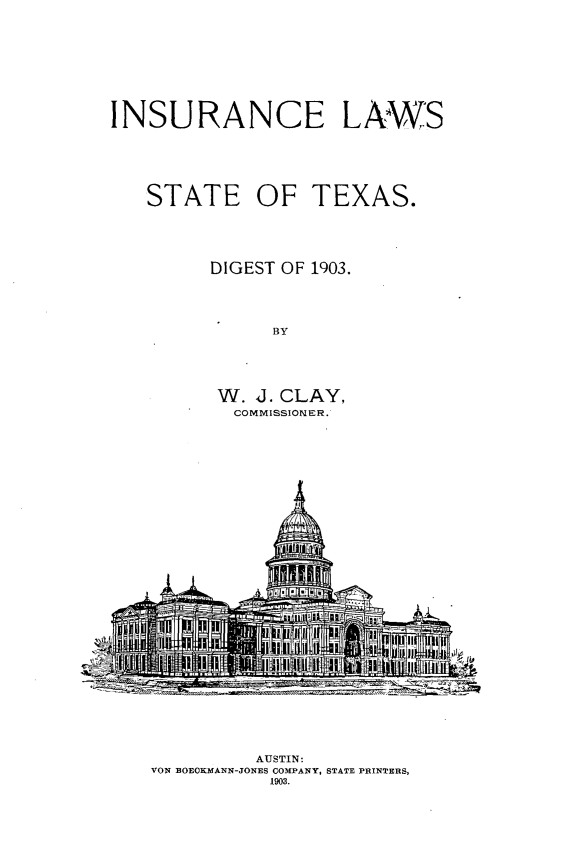 handle is hein.sstatutes/iclwsttsdt0001 and id is 1 raw text is: 










INSURANCE LAWS






   STATE OF TEXAS.





         DIGEST OF 1903.




              BY





         W. J. CLAY,
           COMMISSIONER.


         AUSTIN:
VON BOECKMANN-JONES CO[PANY, STATE PRINTERS,
           1903.


