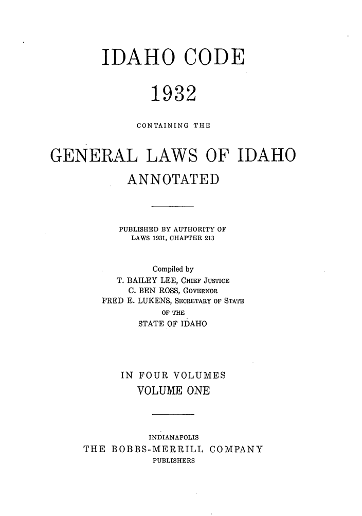 handle is hein.sstatutes/idcogale0001 and id is 1 raw text is: IDAHO CODE
1932
CONTAINING THE
GENERAL LAWS OF IDAHO
ANNOTATED
PUBLISHED BY AUTHORITY OF
LAWS 1931, CHAPTER 213
Compiled by
T. BAILEY LEE, CHIEF JUSTICE
C. BEN ROSS, GOVERNOR
FRED E. LUKENS, SECRETARY OF STATE
OF THE
STATE OF IDAHO
IN FOUR VOLUMES
VOLUME ONE
INDIANAPOLIS
THE BOBBS-MERRILL COMPANY
PUBLISHERS


