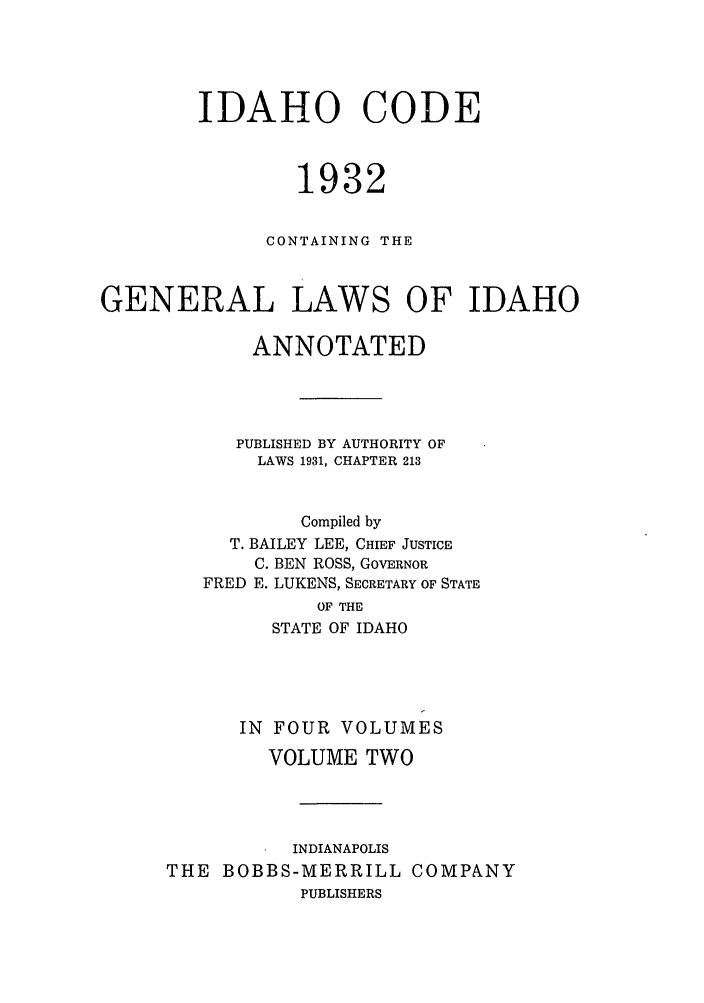 handle is hein.sstatutes/idcogale0002 and id is 1 raw text is: IDAHO CODE
1932
CONTAINING THE
GENERAL LAWS OF IDAHO
ANNOTATED
PUBLISHED BY AUTHORITY OF
LAWS 1931, CHAPTER 213
Compiled by
T. BAILEY LEE, CHIEF JUSTICE
C. BEN ROSS, GOVERNOR
FRED E. LUKENS, SECRETARY OF STATE
OF THE
STATE OF IDAHO

IN FOUR VOLUMES
VOLUME TWO
INDIANAPOLIS
THE BOBBS-MERRILL COMPANY
PUBLISHERS


