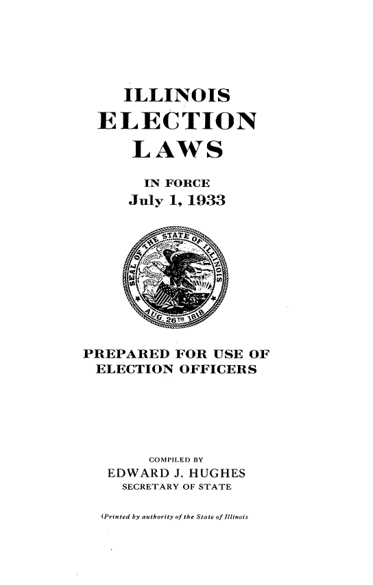 handle is hein.sstatutes/ielwf0001 and id is 1 raw text is: 





   ILLINOIS

ELECTION

    LAWS

    IN FORCE
    July 1, 1933


PREPARED FOR USE OF
ELECTION OFFICERS






        COMPILED BY
   EDWARD J. HUGHES
     SECRETARY OF STATE


(Printed by authority of the State of Illinois


