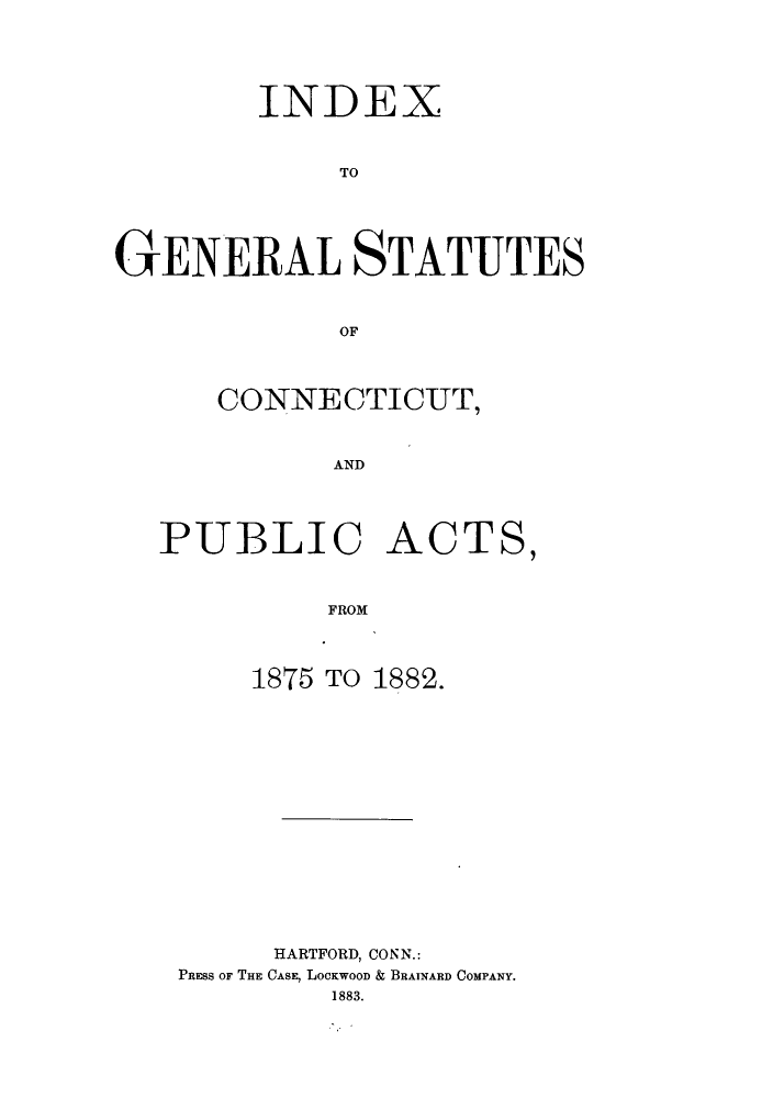 handle is hein.sstatutes/igspac0001 and id is 1 raw text is: INDEX
TO
GENERAL STATUTES
OF

CONNECTICUT,
AND
PUBLIC ACTS,
FROM
1875 TO 1882.
HARTFORD, CONN.:
PRESS OF THE CASE, LOCKWOOD & BRAINARD COMPANY.
1883.



