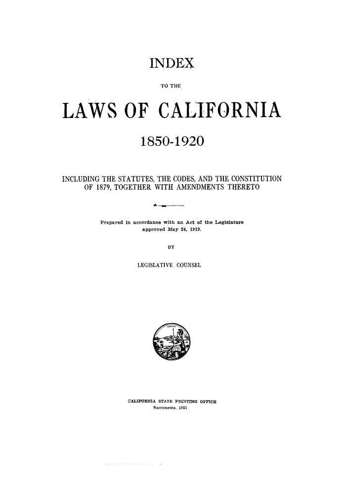 handle is hein.sstatutes/ilcalito0001 and id is 1 raw text is: INDEX

TO THE
LAWS OF CALIFORNIA
1850-1920
INCLUDING THE STATUTES, THE CODES, AND THE CONSTITUTION
OF 1879, TOGETHER WITH AMENDMENTS THERETO
Prepared in accordance with an Act of the Legislature
approved May 24, 1919.
BY
LEGISLATIVE COUNSEL

CALIFORNIA STATE PRINTING OFFICE
Facramento, 1921

.............


