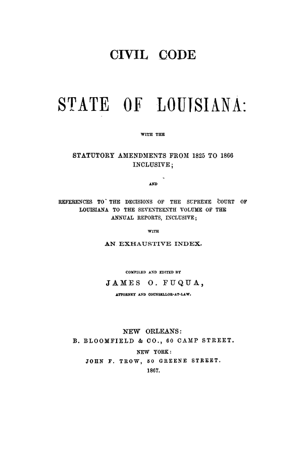 handle is hein.sstatutes/ilcflo0001 and id is 1 raw text is: CIVIL CODE
STATE OF LOUISIANA:
WITH THE
STATUTORY AMENDMENTS FROM 1825 TO 1866
INCLUSIVE;
REFERENCES TO' THE DECISIONS OF THE SUPREME WOURT OF
LOUISIANA TO THE SEVENTEE\TH VOLUME OF THE
ANNUAL REPORTS, INCLUSIVE;
WITH
AN EXHAUSTIVE INDEX.
COMPILED AN'D EDITED BY
JAMES      0. FUQUA,
ATTORNMEY AIND COUISRLLOR-AT-LAW.
NEW ORLEANS:
B. BLOOMFIELD & CO., 60 CAMP STREET.
NEW YORK:
JOHN F. TROW, 50 GREENE STREET.


