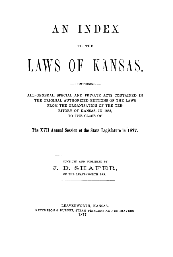 handle is hein.sstatutes/ilkanspa0001 and id is 1 raw text is: AN INDEX
TO THE
LAWS OF KANSAS.
- COMPRISING -
ALL-GENERAL, SPECIAL AND PRIVATE ACTS CONTAINED IN
THE ORIGINAL AUTHORIZED EDITIONS OF THE LAWS
FROM THE ORGANIZATION OF THE TER.
RITORY OF KANSAS, IN 1855,
TO THE CLOSE OF
The XVII Annual Session of the State Legislature in 18t7.
COMPILED AND PUBLISHED BY
J. D. SHAFE R,
OF THE LEAVENWORTH BAR.

LEAVENWORTH, KANSAS:
KETCHESON & DURFEE, STEAM PRINTERS AND ENGRAVERS.
1877.


