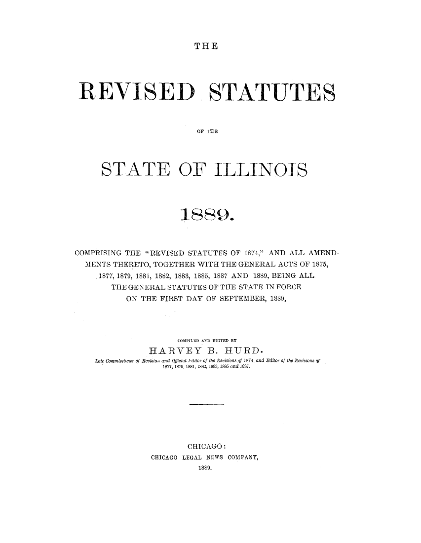 handle is hein.sstatutes/illrame0001 and id is 1 raw text is: THE

REVISED STATUTES
OF IHE
STATE OF ILLINOIS

1889.
COMPRISING THE REVISED STATUTFS OF 1874, AND ALL AMEND.
MENTS THERETO, TOGETHER WITH THE GENERAL ACTS OF 1875,
1877, 1879, 1881, 1882, 1883, 1885, 1887 AND 1889, BEING ALL
THE GEN ERAL STATUTES OF THE STATE IN FORCE
ON THE FIRST DAY OF SEPTEMBER, 1889.
COMPILED AND EDITED BY
HARYEY B. HUJRD.
Late Commissioner of Revision and Official I ditor of the Revisions of 1874. and Editor of the Revisions of
1877, 1879, 1881, 1882, 1883, 1883 and 1887.
CHICAGO:
CHICAGO LEGAL NEWS COMPANY,
1889.


