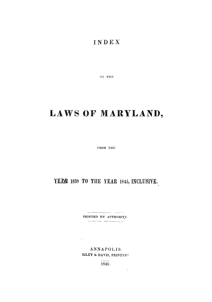handle is hein.sstatutes/ilmafoy0001 and id is 1 raw text is: INDEX

TO THE
LAWS OF MARYLAND,
FROM THE
YE&V 1838 TO THE YEAR 1845, INCLUSIVE.

PRINTED BY AUTHORITYv
ANNAPOLIS:
RILEY & DAVIS, PRINTEF
1846.


