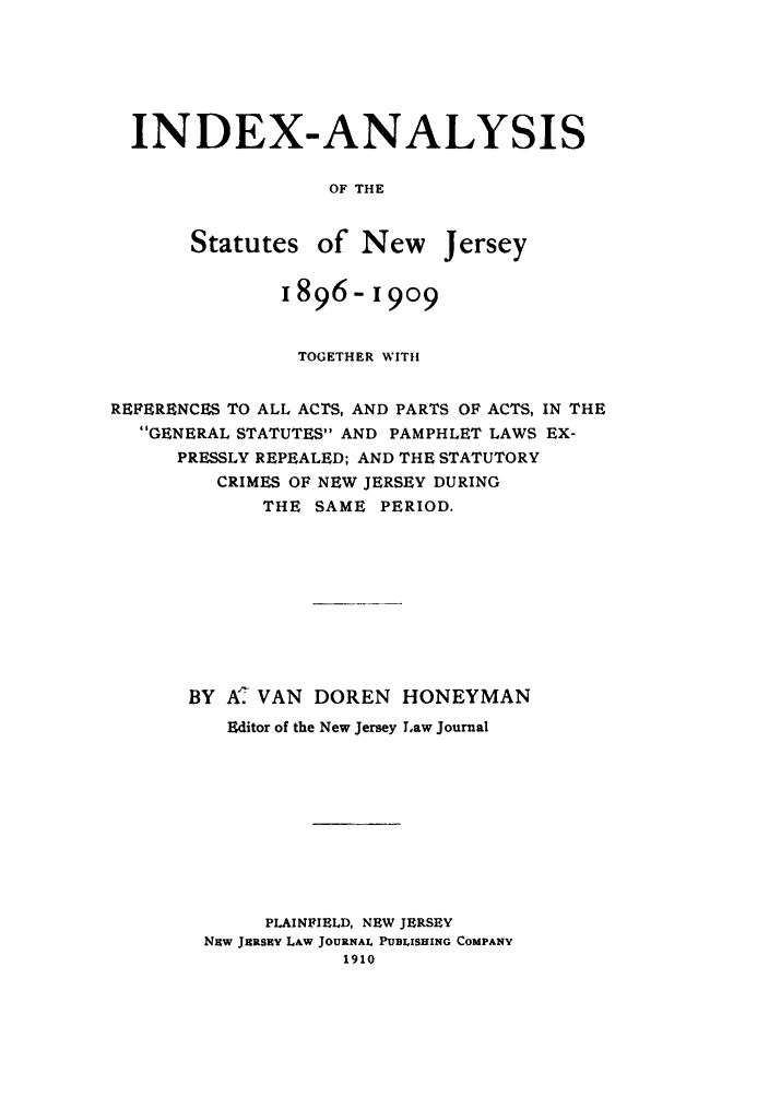 handle is hein.sstatutes/inastnj0001 and id is 1 raw text is: INDEX-ANALYSIS
OF THE
Statutes of New Jersey
1896-i909
TOGETHER WITH
REFERENCES TO ALL ACTS, AND PARTS OF ACTS, IN THE
GENERAL STATUTES AND PAMPHLET LAWS EX-
PRESSLY REPEALED; AND THE STATUTORY
CRIMES OF NEW JERSEY DURING
THE SAME PERIOD.
BY A VAN DOREN HONEYMAN
Editor of the New Jersey Law Journal
PLAINFIELD, NEW JERSEY
NHw JERsEY LAw JOURNAl, PUBLISHING COMPANY
1910



